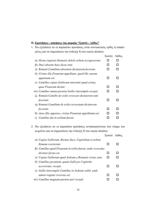 18
ΙΙ. Ερωτήσεις - ασκήσεις της μορφής “Σωστό - Λάθος”
1. Nα εξετάσετε αν οι παρακάτω προτάσεις είναι συντακτικώς ορθές ή εσφαλ-
μένες και να σημειώσετε την ένδειξη X στο οικείο πλαίσιο:
Σωστό Λάθος
α) Hostes legionis Romanis deletis urbem occupaverunt.
β) Duci absente haec facta sunt.
γ) Romani Camillum absentem dictatorem fecerunt.
δ) Civitas illa Pisaurum appellatur, quod illic aurum
appensum est.
ε) Camillus copias Gallorum interemit apud civitas,
quae Pisaurum dicitur.
στ) Camillus omnia pecunia Gallis interemptis recepit.
ζ) Romani Camillo de exilio revocato dictatorem eum
fecerunt.
η) Romani Camillum de exilio revocatum dictatorem
fecerunt.
θ) Auro illic appenso, civitas Pisaurum appellatum est.
ι) Camillus diu in exilium fuerat.
2. Nα εξετάσετε αν οι παρακάτω προτάσεις ανταποκρίνονται στο νόημα του
κειμένου και να σημειώσετε την ένδειξη X στο οικείο πλαίσιο:
Σωστό Λάθος
α) Copiae Gallorum, Brenno duce, Capitolium et urbem
Romam everterunt.
β) Camillus apud Pisaurum in exilio fuerat, unde revocatus
dictator factus est.
γ) Copiae Gallorum apud Ardeam a Romanis victae sunt.
δ) Camillus pecuniam, quam Galli pro Capitolio
accererunt, recepit.
ε) Gallis interemptis Camillus in Ardeam rediit, unde
tamen rogatus reversus est.
στ) Camillus magnam partem auri recepit.
 