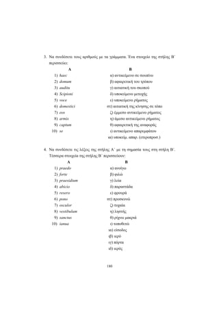 180
3. Να συνδέσετε τους αριθμούς με τα γράμματα. Ένα στοιχείο της στήλης Β΄
περισσεύει:
Α Β
1) haec α) αντικείμενο σε σουπίνο
2) domum β) αφαιρετική του τρόπου
3) auditu γ) αιτιατική του σκοπού
4) Scipioni δ) υποκείμενο μετοχής
5) voce ε) υποκείμενο ρήματος
6) domestici στ) αιτιατική της κίνησης σε τόπο
7) eos ζ) έμμεσο αντικείμενο ρήματος
8) armis η) άμεσο αντικείμενο ρήματος
9) captum θ) αφαιρετική της αναφοράς
10) se ι) αντικείμενο απαρεμφάτου
ια) υποκείμ. απαρ. (ετεροπροσ.)
4. Να συνδέσετε τις λέξεις της στήλης Α΄ με τη σημασία τους στη στήλη Β΄.
Τέσσερα στοιχεία της στήλης Β΄ περισσεύουν:
Α Β
1) praedo α) ανοίγω
2) forte β) φιλώ
3) praesidium γ) λεία
4) abicio δ) παραστάδα
5) resero ε) φρουρά
6) pono στ) προσκυνώ
7) osculor ζ) τυχαία
8) vestibulum η) ληστής
9) sanctus θ) ρίχνω μακριά
10) ianua ι) τοποθετώ
ια) είσοδος
ιβ) ιερό
ιγ) πόρτα
ιδ) ιερός
 