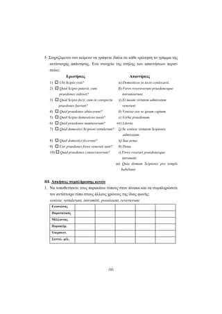 181
5. Στηριζόμενοι στο κείμενο να γράψετε δίπλα σε κάθε ερώτηση το γράμμα της
αντίστοιχης απάντησης. Ένα στοιχείο της στήλης των απαντήσεων περισ-
σεύει:
Ερωτήσεις Απαντήσεις
1) Ubi Scipio erat? α) Domesticos in tecto conlocavit.
2) Quid Scipio putavit, cum β) Fores reseraverunt praedonesque
praedones vidisset? intromiserunt.
3) Quid Scipio fecit, cum in conspectu γ) Ei meam virtutem admiratum
praedones fuerunt? venerunt.
4) Quid praedones abiecerunt? δ) Venisse eos se ipsum captum.
5) Quid Scipio domesticos iussit? ε) Verba praedonum.
6) Quid praedones nuntiaverunt? στ) Literni.
7) Quid domestici Scipioni rettulerunt? ζ) Se venisse virtutem Scipionis
admiratum.
8) Quid domestici fecerunt? η) Sua arma.
9) Cur praedones fores venerati sunt? θ) Dona.
10) Quid praedones consecraverunt? ι) Fores reserari praedonesque
intromitti.
ια) Quia domum Scipionis pro templo
habebant.
ΙΙΙ. Ασκήσεις συμπλήρωσης κενών
1. Να τοποθετήσετε τoυς παρακάτω τύπους στον πίνακα και να συμπληρώσετε
τον αντίστοιχο τύπο στους άλλους χρόνους της ίδιας φωνής:
venisse, rettulerunt, intromitti, posuissent, reverterunt.
Ενεστώτας
Παρατατικός
Μέλλοντας
Παρακείμ.
Υπερσυντ.
Συντελ. μέλ.
 