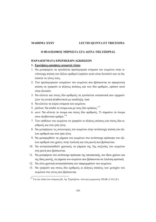 185
ΜΑΘΗΜΑ XXXV LECTIO QUINTA ET TRICESIMA
Ο ΦΙΛΟΣΟΦΟΣ ΜΠΡΟΣΤΑ ΣΤΑ ΔΕΙΝΑ ΤΗΣ ΕΞΟΡΙΑΣ
ΠΑΡΑΔΕΙΓΜΑΤΑ ΕΡΩΤΗΣΕΩΝ-ΑΣΚΗΣΕΩΝ
1. Ερωτήσεις-ασκήσεις ανοικτού τύπου
1. Nα μεταφέρετε τα τριτόκλιτα προσηγορικά ονόματα του κειμένου στην α-
ντίστοιχη πτώση του άλλου αριθμού (εφόσον αυτό είναι δυνατόν) και να δη-
λώσετε το γένος τους.
2. Των προσηγορικών ονομάτων του κειμένου που βρίσκονται σε αφαιρετική
πτώση να γραφούν οι πλάγιες πτώσεις και των δύο αριθμών, εφόσον αυτό
είναι δυνατόν.
3. Να κλίνετε και στους δύο αριθμούς τα τριτόκλιτα ουσιαστικά που σχηματί-
ζουν τη γενική πληθυντικού με κατάληξη -ium.
4. Να κλίνετε τα κύρια ονόματα του κειμένου.
5. plebem: Να κλιθεί το όνομα και με τους δύο τρόπους.177
6. aere: Να κλίνετε το όνομα και στους δύο αριθμούς. Τι σημαίνει το όνομα
στον πληθυντικό αριθμό.178
7. Των επιθέτων του κειμένου να γραφούν οι πλάγιες πτώσεις και στους δύο α-
ριθμούς και στα τρία γένη.
8. Να μεταφέρετε τις αντωνυμίες του κειμένου στην αντίστοιχη πτώση του άλ-
λου αριθμού και στα τρία γένη.
9. Να μεταφερθούν τα ρήματα του κειμένου στο αντίστοιχο πρόσωπο του άλ-
λου αριθμού στο χρόνο, στην έγκλιση και στη φωνή που βρίσκονται.
10. Να αντικατασταθούν χρονικώς τα ρήματα της 3ης συζυγίας του κειμένου
στη φωνή που βρίσκονται.
11. Να μεταφέρετε στο αντίστοιχο πρόσωπο της υποτακτικής, του ίδιου χρόνου και
της ίδιας φωνής, τα ρήματα του κειμένου που βρίσκονται σε έγκλιση οριστική.
12. Να γίνει χρονική αντικατάσταση των απαρεμφάτων του κειμένου.
13. Να γραφούν και στους δύο αριθμούς οι πλάγιες πτώσεις των μετοχών του
κειμένου στο γένος που βρίσκονται.
177
Για την κλίση του ονόματος βλ. Aχ. Tζαρτζάνου, Λατινική γραμματική, OEΔB, § 34 (3 β΄).
 