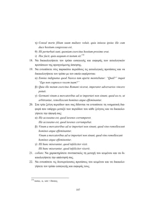 187
η) Consul morte filium suum multare voluit, quia iniussu ipsius ille cum
duce hostium congressus est.
θ) Illi perturbati sunt, quoniam exercitus hostium proxime erat.
ι) Hoc facit, quia aequum et iustum sit.179
18. Να δικαιολογήσετε τον τρόπο εισαγωγής και εκφοράς των αιτιολογικών
προτάσεων της προηγούμενης άσκησης.
19. Να εντοπίσετε στις παρακάτω περιόδους τις αιτιολογικές προτάσεις και να
δικαιολογήσετε τον τρόπο με τον οποίο εκφέρονται:
α) Ennius indignatus quod Νasica tam aperte mentiebatur: “Quid?” inquit
“Ego non cognosco vocem tuam?”
β) Quia ille metum exercitus Romani vicerat, imperator adversarios vincere
potuit.
γ) Germani vinum a mercatoribus ad se importari non sinunt, quod ea re, ut
arbitrantur, remollescunt homines atque effeminantur.
20. Στα τρία ζεύγη περιόδων που σας δίδονται να εντοπίσετε τη νοηματική δια-
φορά που υπάρχει μεταξύ των περιόδων του κάθε ζεύγους και να δικαιολο-
γήσετε την άποψή σας:
α) Ille accusatus est, quod iuvenes corrumperet.
Ille accusatus est, quod iuvenes corrumpebat.
β) Vinum a mercatoribus ad se importari non sinunt, quod vino remollescunt
homines atque effeminantur.
Vinum a mercatoribus ad se importari non sinunt, quod vino remollescant
homines atque effeminentur.
γ) Illi hunc miserantur, quod infeliciter vixit.
Illi hunc miserantur, quod infeliciter vixerit.
21. collato: Να χαρακτηρίσετε συντακτικώς τη μετοχή του κειμένου και να δι-
καιολογήσετε την απάντησή σας.
22. Να εντοπίσετε τις δευτερεύουσες προτάσεις του κειμένου και να δικαιολο-
γήσετε τον τρόπο εισαγωγής και εκφοράς τους.
179
iustus, -a, -um = δίκαιος
 