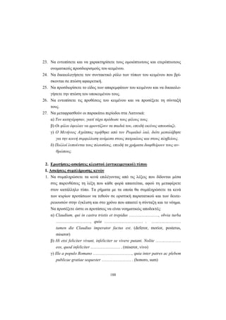 188
23. Να εντοπίσετε και να χαρακτηρίσετε τους ομοιόπτωτους και ετερόπτωτους
ονοματικούς προσδιορισμούς του κειμένου.
24. Να δικαιολογήσετε τον συντακτικό ρόλο των τύπων του κειμένου που βρί-
σκονται σε πτώση αφαιρετική.
25. Να προσδιορίσετε το είδος των απαρεμφάτων του κειμένου και να δικαιολο-
γήσετε την πτώση του υποκειμένου τους.
26. Να εντοπίσετε τις προθέσεις του κειμένου και να προσέξετε τη σύνταξή
τους.
27. Να μεταφρασθούν οι παρακάτω περίοδοι στα Λατινικά:
α) Τον κατηγόρησαν, γιατί τάχα πρόδωσε τους φίλους τους.
β) Οι φίλοι όφειλαν να φροντίζουν τα παιδιά του, επειδή εκείνος απουσίαζε.
γ) O Μενήνιος Αγρίππας τιμήθηκε από τον Ρωμαϊκό λαό, διότι μεσολάβησε
για την κοινή συμφιλίωση ανάμεσα στους πατρικίους και στους πληβείους.
δ) Πολλοί λυπούνται τους πλουσίους, επειδή τα χρήματα διαφθείρουν τους αν-
θρώπους.
2. Ερωτήσεις-ασκήσεις κλειστού (αντικειμενικού) τύπου
Ι. Ασκήσεις συμπλήρωσης κενών
1. Να συμπληρώσετε τα κενά επιλέγοντας από τις λέξεις που δίδονται μέσα
στις παρενθέσεις τη λέξη που κάθε φορά απαιτείται, αφού τη μεταφέρετε
στον κατάλληλο τύπο. Τα ρήματα με τα οποία θα συμπληρώσετε τα κενά
των κυρίων προτάσεων να τεθούν σε οριστική παρατατικού και των δευτε-
ρευουσών στην έγκλιση και στο χρόνο που απαιτεί η σύνταξη και το νόημα.
Να προσέξετε ώστε οι προτάσεις να είναι νοηματικώς αποδεκτές:
α) Claudium, qui in castra tristis et trepidus …………………, οbvia turba
…………….………, quia ………….…………… . …………………
tamen die Claudius imperator factus est. (deferor, morior, posterus,
miseror)
β) Hi etsi feliciter vivunt, infeliciter se vivere putant. Νolite ………………
eos, quod infeliciter ………………… . (miseror, vivo)
γ) Ille a populo Romano ………….……………, quia inter patres ac plebem
publicae gratiae sequester ………………… . (honoro, sum)
 