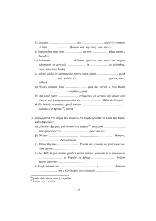 189
δ) Socrates ………….…………… suis …………………, quod vir summae
virtutis ………………… . (honoro παθ. περ. συζ., sum, civis)
ε) Pugnandum erat, cum ……………… eis non …………… . (licet απρόσ.,
discedo)
στ) Murenam ………………… debemus, quia in Asia patri suo magno
adiumento in periculis ……………… et ……………… in laboribus.
(sum, solacium, laudo)
ζ) Milites abditi in tabernaculis timore suum fatum …………………, quod
……………… spes salutis eis ………….…………… . (queror, sum,
nullus)
η) Hostes salutem fuga …………………, quia dux eorum a filio Manli
………….…………… . (interficio, peto)
θ) Etsi nihil pater ………………… reliquerat, ex aerario eae dotem non
acceperunt, quod pecunia multa eis ………………… . (filia πληθ., sum)
ι) Ille iniuste accusatus, quod amicos …………………, …………………
multatus est. (prodo180
, mors)
2. Στηριζόμενοι στο νόημα του κειμένου να συμπληρώσετε τα κενά των παρα-
κάτω περιόδων:
α) Menenius Agrippa, qui in omni vita pauper181
vixit, cum …………………,
aere quod sui cives ……………………… funeratus est.
β) Dicitur ………………………… …………………………… Homero,
………………… Zenoni fuisse.
γ) Atilius Regulus ………………… Poenis ad senatum scripsit mercena-
rium agrum ………………… .
δ) Rus Atili Reguli senatui publice curari placuit, quoniam id a mercenario
…………………… et Regulus in Africa …………………… bellum
gerens adversus …………………… .
ε) Conferendum erat ……………………………… a …………… Romano
………………, cum a Carthagine ipse tributum ………………… .
180
prodo, -didi, -ditum, -dere, 3 = προδίδω
181
pauper, -eris = φτωχός
 