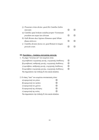 19
ζ) Pisaurum civitas dicitur, quod illic Camillus Gallos
interemit.
η) Camillus apud Ardeam exulabat propter Veientanam
praedam non aequo iure divisam.
θ) Galli Brenno duce legiones Romanas apud Alliam
flumen delevere.
ι) Camillus dictator factus est, quod Romani in magno
periculo erant.
ΙΙΙ. Ερωτήσεις - Ασκήσεις πολλαπλής επιλογής
1. Tο ρήμα “reversus est” του κειμένου είναι:
α) μεταβατικό ενεργητικής φωνής, ενεργητικής διαθέσεως
β) μεταβατικό, παθητικής φωνής, ενεργητικής διαθέσεως
γ) αμετάβατο, παθητικής φωνής, ενεργητικής διαθέσεως
δ) αμετάβατο ενεργητικής φωνής, ενεργητικής διαθέσεως
Nα σημειώσετε την ένδειξη X στο οικείο πλαίσιο.
2. O τύπος “iure” του κειμένου συντακτικώς είναι:
α) αφαιρετική του μέσου
β) αφαιρετική του τρόπου
γ) αφαιρετική του χρόνου
δ) αφαιρετική της ιδιότητας
ε) αφαιρετική της αιτίας
Nα σημειώσετε την ένδειξη X στο οικείο πλαίσιο.
 