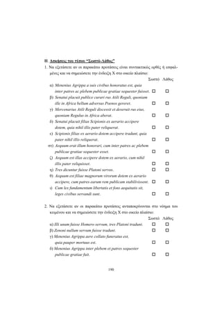 190
ΙΙ. Ασκήσεις του τύπου “Σωστό-Λάθος”
1. Να εξετάσετε αν οι παρακάτω προτάσεις είναι συντακτικώς ορθές ή εσφαλ-
μένες και να σημειώσετε την ένδειξη X στο οικείο πλαίσιο:
Σωστό Λάθος
α) Menenius Agrippa a suis civibus honoratus est, quia
inter patres ac plebem publicae gratiae sequester fuisset.
β) Senatui placuit publice curari rus Atili Reguli, quoniam
ille in Africa bellum adversus Poenos gereret.
γ) Mercenarius Atili Reguli discessit et deseruit rus eius,
quoniam Regulus in Africa aberat.
δ) Senatui placuit filias Scipionis ex aerario accipere
dotem, quia nihil illis pater reliquerat.
ε) Scipionis filias ex aerario dotem accipere tradunt, quia
pater nihil illis reliquerat.
στ) Aequum erat illum honorari, cum inter patres ac plebem
publicae gratiae sequester esset.
ζ) Aequum est illas accipere dotem ex aerario, cum nihil
illis pater reliquisset.
η) Tres dicuntur fuisse Platoni servos.
θ) Aequum est filiae magnorum virorum dotem ex aerario
accipere, cum patres earum rem publicam stabilivissent.
ι) Cum lex fundamentum libertatis et fons aequitatis sit,
leges civibus servandi sunt.
2. Να εξετάσετε αν οι παρακάτω προτάσεις ανταποκρίνονται στο νόημα του
κειμένου και να σημειώσετε την ένδειξη X στο οικείο πλαίσιο:
Σωστό Λάθος
α) Illi unum fuisse Homero servum, tres Platoni tradunt.
β) Zenoni nullum servum fuisse tradunt.
γ) Menenius Agrippa aere collato funeratus est,
quia pauper mortuus est.
δ) Menenius Agrippa inter plebem et patres sequester
publicae gratiae fuit.
 