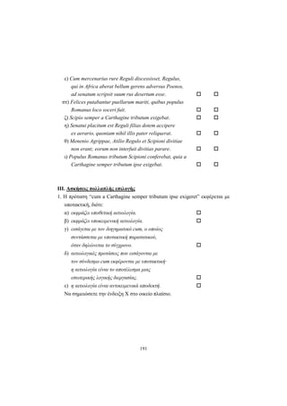 191
ε) Cum mercenarius rure Reguli discessisset, Regulus,
qui in Africa aberat bellum gerens adversus Poenos,
ad senatum scripsit suum rus desertum esse.
στ) Felices putabantur puellarum mariti, quibus populus
Romanus loco soceri fuit.
ζ) Scipio semper a Carthagine tributum exigebat.
η) Senatui placitum est Reguli filias dotem accipere
ex aerario, quoniam nihil illis pater reliquerat.
θ) Menenio Agrippae, Atilio Regulo et Scipioni divitiae
non erant; eorum non interfuit divitias parare.
ι) Populus Romanus tributum Scipioni conferebat, quia a
Carthagine semper tributum ipse exigebat.
III. Aσκήσεις πολλαπλής επιλογής
1. H πρόταση “cum a Carthagine semper tributum ipse exigeret” εκφέρεται με
υποτακτική, διότι:
α) εκφράζει υποθετική αιτιολογία.
β) εκφράζει υποκειμενική αιτιολογία.
γ) εισάγεται με τον διηγηματικό cum, ο οποίος
συντάσσεται με υποτακτική παρατατικού,
όταν δηλώνεται το σύγχρονο.
δ) αιτιολογικές προτάσεις που εισάγονται με
τον σύνδεσμο cum εκφέρονται με υποτακτική·
η αιτιολογία είναι το αποτέλεσμα μιας
εσωτερικής λογικής διεργασίας.
ε) η αιτιολογία είναι αντικειμενικά αποδεκτή.
Να σημειώσετε την ένδειξη X στο οικείο πλαίσιο.
 