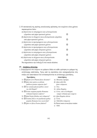 192
2. H υποτακτική της πρώτης αιτιολογικής πρότασης του κειμένου είναι χρόνου
παρακειμένου διότι:
α) δηλώνεται το υστερόχρονο και η δευτερεύουσα
εξαρτάται από ρήμα αρκτικού χρόνου.
β) δηλώνεται το σύγχρονο και η δευτερεύουσα εξαρτάται
από ρήμα αρκτικού χρόνου.
γ) δηλώνεται το προτερόχρονο και η δευτερεύουσα
εξαρτάται από ρήμα αρκτικού χρόνου.
δ) δηλώνεται το προτερόχρονο και η δευτερεύουσα
εξαρτάται από ρήμα ιστορικού χρόνου.
ε) δηλώνεται το υστερόχρονο και η δευτερεύουσα
εξαρτάται από ρήμα ιστορικού χρόνου.
στ) δηλώνεται το σύγχρονο και η δευτερεύουσα
εξαρτάται από ρήμα ιστορικού χρόνου.
Να σημειώσετε την ένδειξη X στο οικείο πλαίσιο.
IV. Ασκήσεις σύζευξης
1. Στηριζόμενοι στο κείμενο να γράψετε δίπλα σε κάθε ερώτηση το γράμμα της
αντίστοιχης απάντησης. Τρεις από τις προτάσεις που καταχωρίζονται στη
στήλη των απαντήσεων δεν ανταποκρίνονται σε αντίστοιχες ερωτήσεις.
Ερωτήσεις Απαντήσεις
1) Quanti servi Platoni fuisse dicuntur? α) Menenius Agrippa.
2) Quis inter patres ac plebem β) Quia nihil illis
publicae gratiae sequester fuit? pater reliquerat.
3) Cur senatui placuit publice curari γ) Tres.
rus Atili Reguli? δ) Atilius Regulus.
4) Eratne aequum populus Romanus ε) Certe, cum a Carthagine
tributum Scipioni conferre? semper tributum ipse exigeret.
5) Quid Scipio filiabus suis reliquerat? στ) Quia Regulus aberat.
6) Erantne felices viri puellarum quibus ζ) Certe.
populus Romanus loco soceri fuit? η) Nihil filiis reliquerat.
7) Quis in Africa Poenos fuderat? θ) Platoni unum servum fuisse tradunt.
ι) Nihil.
 