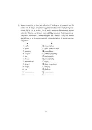 193
2. Να αντιστοιχίσετε τις λατινικές λέξεις της A΄ στήλης με τις σημασίες που δί-
δονται στη B΄ στήλη αναγράφοντας μέσα στο πλαίσιο τον αριθμό της αντί-
στοιχης λέξης της A΄ στήλης. Στη B΄ στήλη υπάρχουν δύο σημασίες των ο-
ποίων δεν δίδεται η αντίστοιχη λατινική λέξη, την οποία θα πρέπει να συμ-
πληρώσετε, ενώ στην A΄ στήλη υπάρχουν δύο λατινικές λέξεις των οποίων
δεν δίδονται οι αντίστοιχες σημασίες, τις οποίες επίσης θα πρέπει να συμ-
πληρώσετε:
Α Β
1) plebs συγκεντρώνω
2) gratia χύνω, τρέπω σε φυγή
3) sequester εγκαταλείπω
4) confero μισθωτός εργάτης
5) dos ευτυχισμένος
6) fundo μεσολαβητής
7) mercenarius αγρός
8) desero χάρη, συμφιλίωση
9) exigo πεθερός
10) rus πληβείοι
11) ……………. …………….
12) ……………. …………….
 