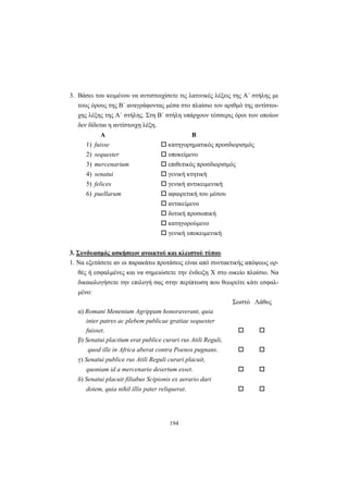 194
3. Βάσει του κειμένου να αντιστοιχίσετε τις λατινικές λέξεις της A΄ στήλης με
τους όρους της B΄ αναγράφοντας μέσα στο πλαίσιο τον αριθμό της αντίστοι-
χης λέξης της A΄ στήλης. Στη B΄ στήλη υπάρχουν τέσσερις όροι των οποίων
δεν δίδεται η αντίστοιχη λέξη.
Α Β
1) fuisse κατηγορηματικός προσδιορισμός
2) sequester υποκείμενο
3) mercenarium επιθετικός προσδιορισμός
4) senatui γενική κτητική
5) felices γενική αντικειμενική
6) puellarum αφαιρετική του μέσου
αντικείμενο
δοτική προσωπική
κατηγορούμενο
γενική υποκειμενική
3. Συνδυασμός ασκήσεων ανοικτού και κλειστού τύπου
1. Να εξετάσετε αν οι παρακάτω προτάσεις είναι από συντακτικής απόψεως ορ-
θές ή εσφαλμένες και να σημειώσετε την ένδειξη X στο οικείο πλαίσιο. Να
δικαιολογήσετε την επιλογή σας στην περίπτωση που θεωρείτε κάτι εσφαλ-
μένο:
Σωστό Λάθος
α) Romani Menenium Agrippam honoraverant, quia
inter patres ac plebem publicae gratiae sequester
fuisset.
β) Senatui placitum erat publice curari rus Atili Reguli,
quod ille in Africa aberat contra Poenos pugnans.
γ) Senatui publice rus Atili Reguli curari placuit,
quoniam id a mercenario desertum esset.
δ) Senatui placuit filiabus Scipionis ex aerario dari
dotem, quia nihil illis pater reliquerat.
 