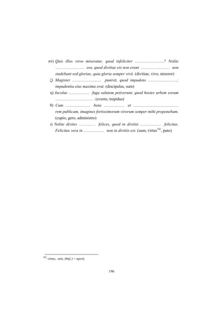 196
στ) Quis illos viros miseratur, quod infeliciter …………………? Nolite
………………… eos, quod divitiae eis non erant. ………………… non
studebant sed gloriae, quia gloria semper vivit. (divitiae, vivo, miseror)
ζ) Magister ………………… punivit, quod impudens …………………;
impudentia eius maxima erat. (discipulus, sum)
η) Incolae …………… fuga salutem petiverunt, quod hostes urbem eorum
……………………… . (everto, trepidus)
θ) Cum ……………… bene …………… et ……………………………
rem publicam, imagines fortissimorum virorum semper mihi proponebam.
(cupio, gero, administro)
ι) Nolite divites ………… felices, quod in divitiis …………… felicitas.
Felicitas vera in …………… non in divitiis est. (sum, virtus182
, puto)
182
virtus, -utis, (θηλ.) = αρετή
 