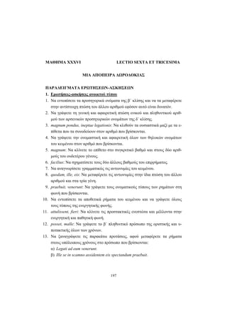 197
ΜΑΘΗΜΑ XXXVI LECTIO SEXTA ET TRICESIMA
ΜΙΑ ΑΠΟΠΕΙΡΑ ΔΩΡΟΔΟΚΙΑΣ
ΠΑΡΑΔΕΙΓΜΑΤΑ ΕΡΩΤΗΣΕΩΝ-ΑΣΚΗΣΕΩΝ
1. Ερωτήσεις-ασκήσεις ανοικτού τύπου
1. Να εντοπίσετε τα προσηγορικά ονόματα της β΄ κλίσης και να τα μεταφέρετε
στην αντίστοιχη πτώση του άλλου αριθμού εφόσον αυτό είναι δυνατόν.
2. Να γράψετε τη γενική και αφαιρετική πτώση ενικού και πληθυντικού αριθ-
μού των αρσενικών προσηγορικών ονομάτων της δ΄ κλίσης.
3. magnum pondus, ineptae legationis: Να κλιθούν τα ουσιαστικά μαζί με τα ε-
πίθετα που τα συνοδεύουν στον αριθμό που βρίσκονται.
4. Να γράψετε την ονομαστική και αφαιρετική όλων των θηλυκών ονομάτων
του κειμένου στον αριθμό που βρίσκονται.
5. magnum: Να κλίνετε το επίθετο στο συγκριτικό βαθμό και στους δύο αριθ-
μούς του ουδετέρου γένους.
6. facilius: Να σχηματίσετε τους δύο άλλους βαθμούς του επιρρήματος.
7. Να αναγνωρίσετε γραμματικώς τις αντωνυμίες του κειμένου.
8. quodam, ille, eis: Να μεταφέρετε τις αντωνυμίες στην ίδια πτώση του άλλου
αριθμού και στα τρία γένη.
9. praebuit, venerunt: Να γράψετε τους ονοματικούς τύπους των ρημάτων στη
φωνή που βρίσκονται.
10. Να εντοπίσετε τα αποθετικά ρήματα του κειμένου και να γράψετε όλους
τους τύπους της ενεργητικής φωνής.
11. attulissent, fieri: Να κλίνετε τις προστακτικές ενεστώτα και μέλλοντα στην
ενεργητική και παθητική φωνή.
12. posset, malle: Να γράψετε το β΄ πληθυντικό πρόσωπο της οριστικής και υ-
ποτακτικής όλων των χρόνων.
13. Να ξαναγράψετε τις παρακάτω προτάσεις, αφού μεταφέρετε τα ρήματα
στους υπόλοιπους χρόνους στο πρόσωπο που βρίσκονται:
α) Legati ad eum venerunt.
β) Ille se in scamno assidentem eis spectandum praebuit.
 