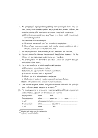 198
14. Να ξαναγράψετε τις παρακάτω προτάσεις, αφού μεταφέρετε όλους τους κλι-
τούς τύπους στον αντίθετο αριθμό. Να μη θίξετε τους τύπους εκείνους που
αν μετασχηματιστούν, προκύπτουν προτάσεις νοηματικώς εσφαλμένες:
α) Ille se in scamno assidentem apud focum et ex ligneo catillo cenantem eis
spectandum praebuit.
β) Samnitium divitias contempsit.
γ) Mementote me nec acie vinci nec pecunia corrumpi posse.
δ) Cum ad eum magnum pondus auri publice missum attulissent, ut eo
uteretur, vultum risu solvit et protinus dixit.
15. Να αναγνωρίσετε τις δευτερεύουσες τελικές προτάσεις του κειμένου.
16. Narrate Samnitibus Manium Curium malle locupletibus imperare.: Να δη-
λώσετε την απαγόρευση με τους τρόπους που γνωρίζετε.
17. Να αναγνωρίσετε τον συντακτικό ρόλο των λέξεων του κειμένου που βρί-
σκονται σε πτώση γενική.
18. Να αντικαταστήσετε το σουπίνο από τελική πρόταση:
α) Dominus servos misit agros cultum.
β) Senatus duo legiones mittet auxilium sociis latum.
γ) Exercitus in castra venit ea defensum183
.
δ) Hostes eos viros mittunt istud scelus factum.
ε) Galli totam praedam in eum locum contulerunt eam divisum.
στ) Has litteras tibi scripsi consulis mortem nuntiatum.
19. Cum ad eum magnum pondus auri publice missum attulissent: Να μετατρέ-
ψετε τη δευτερεύουσα πρόταση σε μετοχική.184
20. Nα συμπληρώσετε τα κενά, ώστε να χαρακτηρίζεται πλήρως η συντακτική
λειτουργία των λέξεων ή των προτάσεων που δίνονται.
α) frugalitate είναι ………… στο ………………………………….
β) contemnere είναι ………… απαρ., ως ………… στο ……………
γ) die είναι αφαιρετική του …………………………………
δ) assidentem είναι …………… μτχ. από το ………………………
ε) eis είναι …………….. στο ………………………………
183
defendo, -ndi, -nsum, -ere, 3 = υπερασπίζω
184
pondere (a Samnitibus) allato
 