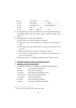 199
στ) eius είναι γενική …………….. από το ……………………
ζ) auri είναι γενική …………………. από το ……………….
η) risu είναι αφαιρ. του ……….. που προσδιορίζει το ……..
θ) fieri είναι …...……… στο …………………………..…….
ι) vinci είναι ……. απαρ. ως ………… στο ………………….
21. Να καταγράψετε τις λέξεις του κειμένου που είναι ετυμολογικά συγγενείς με
τις παρακάτω λέξεις: usus, divus, facio, pauper, mirabilis, appendo, rideo,
legatus.185
22. Να μεταφράσετε στα Λατινικά τις προτάσεις:
α) Ο Μ. Κούριος Δεντάτος ήταν πάρα πολύ ολιγαρκής.
β) Οι Σαμνίτες ήλθαν, για να θαυμάσουν την ολιγάρκεια του Μ. Κουρίου Δε-
ντάτου.
γ) Ο Μ. Κούριος Δεντάτος καθόταν δίπλα στη φωτιά και έτρωγε από ένα ξύ-
λινο πιάτο.
δ) Ήταν πολύ φτωχός, για να μπορεί να περιφρονεί τα πλούτη.
ε) Ο Μ. Κούριος Δεντάτος προτιμούσε να εξουσιάζει τους πλούσιους από το
να είναι ο ίδιος πλούσιος.
στ) Κανείς δεν μπόρεσε να διαφθείρει με χρήματα τον Μ. Κούριο Δεντάτο.
2. Ερωτήσεις-ασκήσεις κλειστού (αντικειμενικού) τύπου
I. Ασκήσεις του τύπου “Σωστό-Λάθος”
1. Στις παρακάτω προτάσεις να διαγράψετε το σκέλος που περιέχει λάθος.
α) quo είναι αντωνυμία ή σύνδεσμος;
β) facilius είναι επίθετο ή επίρρημα;
γ) quodam είναι αρσενικού ή ουδετέρου γένους;
δ) spectandum είναι γερούνδιο ή γερουνδιακό;
ε) cenantem είναι μετοχή ή επίθετο;
στ) pondus είναι ονομαστική ή αιτιατική;
ζ) ineptae είναι ενικός ή πληθυντικός αριθμός;
185
utor, divitiae, facilis, paupertas, miror, pondus, risus, legatio
 