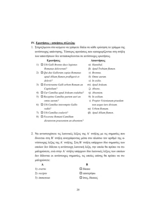 20
ΙV. Ερωτήσεις - ασκήσεις σύζευξης
1. Στηριζόμενοι στο κείμενο να γράψετε δίπλα σε κάθε ερώτηση το γράμμα της
αντίστοιχης απάντησης. Tέσσερις προτάσεις που καταχωρίζονται στη στήλη
των απαντήσεων δεν ανταποκρίνονται σε αντίστοιχες ερωτήσεις.
Ερωτήσεις Απαντήσεις
1) Ubi Galli Brenno duce legiones
Romanas deleverunt?
α)
β)
Hannibal.
Apud Trebiam flumen.
2) Qui dux Gallorum copias Romanas
apud Alliam flumen profligavit et
delevit?
γ)
δ)
ε)
Brennus.
Omne aurum.
In exilio.
3) Everteruntne Galli urbem Romam an
Capitolium?
στ)
ζ)
Apud Ardeam.
Absens.
4) Cur Camillus apud Ardeam exulabat? η) Absentem.
5) Recepitne Camillus partem auri an
omne aurum?
θ)
ι)
In exilium.
Propter Veientanam praedam
6) Ubi Camillus interemptis Gallis
rediit? ια)
non aequo iure divisam.
Urbem Romam.
7) Ubi Camillus exulavit? ιβ) Apud Alliam flumen.
8) Fecerene Romani Camillum
dictatorem praesentem an absentem?
2. Nα αντιστοιχίσετε τις λατινικές λέξεις της A΄ στήλης με τις σημασίες που
δίνονται στη B΄ στήλη αναγράφοντας μέσα στο πλαίσιο τον αριθμό της α-
ντίστοιχης λέξης της A΄ στήλης. Στη B΄ στήλη υπάρχουν δύο σημασίες των
οποίων δεν δίδεται η αντίστοιχη λατινική λέξη, την οποία θα πρέπει να συ-
μπληρώσετε, ενώ στην A΄ στήλη υπάρχουν δύο λατινικές λέξεις των οποίων
δεν δίδονται οι αντίστοιχες σημασίες, τις οποίες επίσης θα πρέπει να συ-
μπληρώσετε:
Α Β
1) everto δίκαιο
2) recipio επιστρέφω
3) immensus ίσος, δίκαιος
 