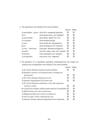 200
2. Να σημειώσετε την ένδειξη Χ στο οικείο πλαίσιο:
Σωστό Λάθος
α) quo facilius… posset είναι δευτ. αναφορική πρόταση.
β) se είναι άμεσο αντικ. στο “praebuit”.
γ) spectandum είναι κατηγ. προσδ. στο “se”.
δ) cenantem είναι τροπική μετοχή.
ε) auri είναι γενική του περιεχομένου.
στ) eo είναι αντικείμενο στο “uteretur”.
ζ) cum… attulissent είναι χρον. πρόταση (σύγχρονο).
η) malle είναι τελ. απαρ. αντικ. στο “narrate”.
θ) ministri είναι υποκείμενο στο “narrate”.
ι) locupletibus είναι αντικ. στο “imperare”.
3. Να εξετάσετε αν οι παρακάτω προτάσεις ανταποκρίνονται στο νόημα του
κειμένου και να σημειώσετε την ένδειξη Χ στο οικείο πλαίσιο:
Σωστό Λάθος
α) M. Curius Dentatus maxima avaritia utebatur.
β) Samnites venerunt, ut Curium pecunia corrumperent,
facile factu!
γ) M. Curius Dentatus domi parcus erat.
δ) Samnites frugalitatem Curi mirati sunt.
ε) M. Curius Dentatus continenter et sine ulla suspicione
luxuriae vivebat.
στ) Curius fieri locuples malebat quam imperare locupletibus.
ζ) Multi Curium acie vincere potuerunt.
η) Magnum pondus auri a Curio acceptum est.
θ) Auro accepto, Curius valde gavisus erat.
ι) Samnites domum redierunt frugalitatem Curi nuntiatum.
 