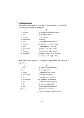 201
II. Ασκήσεις σύζευξης
1. Να συνδέσετε τους αριθμούς της στήλης Α΄ με τα γράμματα της στήλης Β΄.
Ένα στοιχείο της στήλης Β΄ περισσεύει.
Α Β
1) utebatur α) αόριστη επιθετική αντωνυμία
2) risu β) ελλειπτικό ρήμα
3) pecunia γ) γερουνδιακό
4) mirati sunt δ) μετοχή
5) auri ε) μετοχή παθ. παρακειμένου
6) quodam στ) αρσενικό ουσ. της δ΄ κλίσης
7) acie ζ) αποθετικό της γ΄ συζυγίας
8) spectandum η) θηλυκό ουσ. της ε΄ κλίσης
9) cenantem θ) θηλυκό ουσ. της α΄ κλίσης
10) mementote ι) αποθετικό ρήμα της α΄ συζυγίας
ια) ουδέτερο ουσ. της β΄ κλίσης
2. Να συνδέσετε τους αριθμούς με τα γράμματα. Ένα στοιχείο της στήλης Β΄
περισσεύει:
Α Β
1) ille α) αντικείμενο απαρεμφάτου
2) me β) γενική κτητική
3) ligneo γ) αφαιρετική του χρόνου
4) spectandum δ) υποκείμενο ρήματος
5) eo ε) αφαιρετική του οργάνου
6) locupletibus στ) γενική του περιεχομένου
7) eius ζ) επιθετικός προσδιορισμός
8) die η) αντικείμενο ρήματος
9) auri θ) υποκείμενο απαρεμφάτου
10) risu ι) αφαιρετική του τρόπου
ια) κατηγορηματικός προσδιορισμός
 
