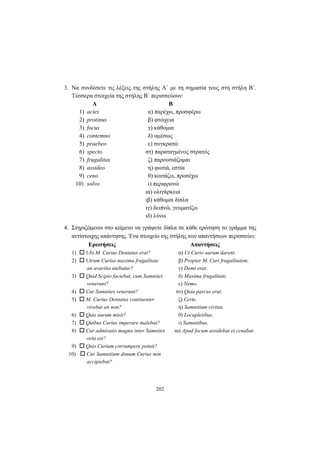 202
3. Να συνδέσετε τις λέξεις της στήλης Α΄ με τη σημασία τους στη στήλη Β΄.
Τέσσερα στοιχεία της στήλης Β΄ περισσεύουν:
Α Β
1) acies α) παρέχω, προσφέρω
2) protinus β) φτώχεια
3) focus γ) κάθομαι
4) contemno δ) αμέσως
5) praebeo ε) συγκρατώ
6) specto στ) παραταγμένος στρατός
7) frugalitas ζ) παρουσιάζομαι
8) assideo η) φωτιά, εστία
9) ceno θ) κοιτάζω, προσέχω
10) solvo ι) περιφρονώ
ια) ολιγάρκεια
ιβ) κάθομαι δίπλα
ιγ) δειπνώ, γευματίζω
ιδ) λύνω
4. Στηριζόμενοι στο κείμενο να γράψετε δίπλα σε κάθε ερώτηση το γράμμα της
αντίστοιχης απάντησης. Ένα στοιχείο της στήλης των απαντήσεων περισσεύει:
Ερωτήσεις Απαντήσεις
1) Ubi M. Curius Dentatus erat? α) Ut Curio aurum darent.
2) Utrum Curius maxima frugalitate β) Propter M. Curi frugalitatem.
an avaritia utebatur? γ) Domi erat.
3) Quid Scipio faciebat, cum Samnites δ) Maxima frugalitate.
venerunt? ε) Nemo.
4) Cur Samnites venerunt? στ) Quia parcus erat.
5) M. Curius Dentatus continenter ζ) Certe.
vivebat an non? η) Samnitium civitas.
6) Quis aurum misit? θ) Locupletibus.
7) Quibus Curius imperare malebat? ι) Samnitibus.
8) Cur admiratio magna inter Samnites ια) Apud focum assidebat et cenabat.
orta est?
9) Quis Curium corrumpere potuit?
10) Cur Samnitium donum Curius non
accipiebat?
 