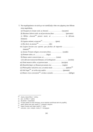 205
5. Να συμπληρώσετε τα κενά με τον κατάλληλο τύπο του ρήματος που δίδεται
στην παρένθεση.
α) Cleopatra in Asiam venit, ut Antonio ………………… . (occurro)
β) Maximos labores tulit, ut ad provinciae fines ……………… . (pervenio)
γ) Milites classem186
parare iussit, ut ……….…………. in Africam.
(transeo)
δ) Legatos mittunt, ut pacem187
………………… . (peto)
ε) Hoc fecit, ne poenas188
……………. . (do)
στ) Legem brevem esse oportet, quo facilius ab imperitis ……………… .
(teneor)189
ζ) Aeneas Troiam reliquit, ut novam urbem ……………… . (condo)
η) Domum redeo, ut ………………. (lego)
θ) Omnes amici concurrerunt, ut ……………….. . (ceno)
ι) In Africam transierunt Romani, ut Carthaginem ……………….. . (everto)
ια) Domi manere debes, ut patrem tuum ………………… . (accipio)
ιβ) Hannibal fugit, ne Romani pecuniam eius …………….. . (capio)
ιγ) Philosophus vult fortis esse, ut omnia mala ………..……….. . (patior)190
ιδ) Noli loqui191
, ut verba eius audire ……………………… . (possum)
ιε) Omnes cives convenient192
, ut duos consules ……………………. . (deligo)
186
classis, classis (θηλ.) = στόλος
187
pax, -cis (θηλ.) = ειρήνη
188
do poenas = τιμωρούμαι
189
Ο νόμος πρέπει να είναι σύντομος, για να τηρείται ευκολότερα από τους αμαθείς.
190
patior, passus sum, pati, (αποθ.) 3 = ανέχομαι, υπομένω
191
loquor, locutus sum, loqui, (αποθ.) 3 = μιλώ
192
convenio, -veni, -ventum, -venire, 4 = συνέρχομαι
 