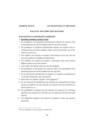 206
ΜΑΘΗΜΑ XXXVII LECTIO SEPTIMA ET TRICESIMA
H KATAPA TΩΝ EMΦYΛIΩΝ ΠOΛEMΩΝ
ΠΑΡΑΔΕΙΓΜΑΤΑ ΕΡΩΤΗΣΕΩΝ-ΑΣΚΗΣΕΩΝ
1. Ερωτήσεις-ασκήσεις ανοικτού τύπου
1. Να μεταφέρετε τα δευτερόκλιτα προσηγορικά ονόματα του κειμένου στην
αντίστοιχη πτώση του άλλου αριθμού εφόσον αυτό είναι δυνατόν.
2. Να μεταφέρετε τα τριτόκλιτα προσηγορικά ονόματα του κειμένου στην α-
ντίστοιχη πτώση του άλλου αριθμού, εφόσον αυτό είναι δυνατόν, και να δη-
λώσετε το γένος τους.
3. Των επιθέτων του κειμένου να γραφεί η ίδια πτώση και στα τρία γένη και
στους δύο αριθμούς στο βαθμό που βρίσκονται.
4. Των επιθέτων του κειμένου να γραφεί ο αντίστοιχος τύπος στους άλλους
βαθμούς εφόσον αυτό είναι δυνατόν.
5. casus aliqui: Να κλιθούν μαζί και στους δύο αριθμούς.
6. Να μεταφέρετε τις αντωνυμίες του κειμένου (πλην των προσωπικών) στην
αντίστοιχη πτώση του άλλου αριθμού και στα τρία γένη.
7. Να γίνει χρονική αντικατάσταση των ρημάτων του κειμένου που βρίσκονται
σε έγκλιση υποτακτική, στην οικεία φωνή.
8. Ποιοι τύποι του ρήματος “nequeo” είναι εύχρηστοι;193
9. Να γίνει χρονική αντικατάσταση στην οριστική και υποτακτική της οικείας
φωνής των ρημάτων της 3ης συζυγίας του κειμένου που στην οριστική ενε-
στώτα λήγουν σε -io.
10. Να μεταφερθούν τα ρήματα της 3ης συζυγίας του κειμένου στο αντίστοιχο
πρόσωπο της οριστικής του ενεστώτα και του μέλλοντα στη φωνή που βρί-
σκονται.
11. Των αποθετικών ρημάτων του κειμένου να γραφούν οι τύποι της ενεργητι-
κής φωνής.
193
Bλ. Αχ. Τζαρτζάνου, Λατινική γραμματική, ΟΕΔΒ, § 94.
 