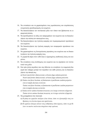 208
16. Να εντοπίσετε και να χαρακτηρίσετε τους ομοιόπτωτους και ετερόπτωτους
ονοματικούς προσδιορισμούς του κειμένου.
17. Να δικαιολογήσετε τον συντακτικό ρόλο των τύπων που βρίσκονται σε α-
φαιρετική πτώση.
18. Να προσδιορίσετε το είδος των απαρεμφάτων του κειμένου και να δικαιολο-
γήσετε την πτώση του υποκειμένου τους.
19. Να δικαιολογήσετε την έγκλιση εκφοράς των συμπερασματικών προτάσεων
του κειμένου.
20. Να δικαιολογήσετε την έγκλιση εκφοράς των αναφορικών προτάσεων του
κειμένου.
21. Να χαρακτηρίσετε τις δευτερεύουσες προτάσεις του κειμένου και να δικαιο-
λογήσετε την έγκλιση εκφοράς τους.
22. Τι μορφή θα πάρει στον ευθύ λόγο ο εξαρτημένος υποθετικός λόγος του κει-
μένου;
23. Να εντοπίσετε τους συνδέσμους του κειμένου και να εξηγήσετε τον συντα-
κτικό τους ρόλο.
24. Στα τρία ζεύγη περιόδων που σας δίδονται να εντοπίσετε τη νοηματική δια-
φορά που υπάρχει μεταξύ των περιόδων του κάθε ζεύγους και να δικαιολο-
γήσετε την άποψή σας:
α) Νostri tam fortiter dimicaverunt, ut hostes fuga salutem peterent.
Νostri tam fortiter dimicaverunt, ut hostes fuga salutem petiverint.
β) Tantus erat furor hostium, ut feminarum et puellarum caedem perpetra-
rent et templa deorum everterent.
Tantus erat furor hostium, ut feminarum et puellarum caedem perpetrave-
rint et templa deorum everterint.
γ) Tantus terror animos hostium invaserat, ut ei terga verterent et fugerent.
Tantus terror animos hostium invaserat, ut ei terga verterint et fugerint.
25. Να μεταφράσετε στα Λατινικά:
α) H φύση του εμφυλίου πολέμου είναι τέτοια, ώστε να εξαναγκάζει τους αν-
θρώπους να γίνονται άγριοι και αχαλίνωτοι.
β) Oι εμφύλιοι πόλεμοι κάνουν τους ανθρώπους τόσο άγριους, ώστε να μη θέ-
λουν να ακούνε εκείνα που στοχεύουν στην ομόνοια.
 