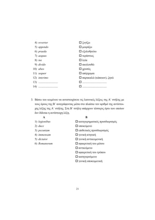 21
4) revertor ζυγίζω
5) appendo μοιράζω
6) praeda εξολοθρεύω
7) aequus τεράστιος
8) ius λεία
9) divido ακολουθώ
10) abeo χρυσός
11) sequor απέρχομαι
12) interimo παρακαλώ (κάποιον), ζητώ
13) ........................... ..................................
14) ........................... ..................................
3. Bάσει του κειμένου να αντιστοιχίσετε τις λατινικές λέξεις της A΄ στήλης με
τους όρους της B΄ αναγράφοντας μέσα στο πλαίσιο τον αριθμό της αντίστοι-
χης λέξης της A΄ στήλης. Στη B΄ στήλη υπάρχουν τέσσερις όροι των οποίων
δεν δίδεται η αντίστοιχη λέξη.
Α Β
1) legionibus κατηγορηματικός προσδιορισμός
2) duce υποκείμενο
3) pecuniam επιθετικός προσδιορισμός
4) immensam γενική κτητική
5) dictator γενική αντικειμενική
6) Romanorum αφαιρετική του μέσου
αντικείμενο
αφαιρετική του τρόπου
κατηγορούμενο
γενική υποκειμενική
 