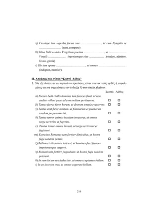 210
η) Cassiope tam superba forma sua …………………, ut cum Nymphis se
………………… . (sum, comparo)
θ) Silius Italicus adeo Vergilium poetam …………………, ut ………………
Vergili ……………… ingeniumque eius …………… . (studeo, admiror,
foveo, gloria)
ι) Ille tam aperte …………………………, ut omnes ……………………… .
(indignor, mentior)
ΙΙ. Ασκήσεις του τύπου “Σωστό-Λάθος”
1. Να εξετάσετε αν οι παρακάτω προτάσεις είναι συντακτικώς ορθές ή εσφαλ-
μένες και να σημειώσετε την ένδειξη X στο οικείο πλαίσιο:
Σωστό Λάθος
α) Furore belli civilis homines tam feroces fiunt, ut non
audire vellent quae ad concordiam pertinerent.
β) Tantus fuerat furor horum, ut deorum templa everterent.
γ) Tantus erat furor militum, ut feminarum et puellarum
caedem perpetraverint.
δ) Tantus terror animos hostium invaserat, ut omnes
terga verterint et fugerint.
ε) Tantus terror omnes invasit, ut terga vertissent et
fugissent.
στ) Exercitus Romanus tam fortiter dimicabat, ut hostes
fuga salutem petant.
ζ) Bellum civile natura tale est, ut homines fieri feroces
impotentesque cogeret.
η) Romani tam fortiter pugnabant, ut hostes fuga salutem
peterent.
θ) In eum locum res deducitur, ut omnes cupiamus bellum.
ι) In eo loco res erat, ut omnes cuperent bellum.
 