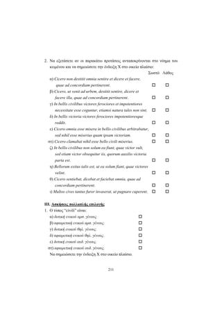 211
2. Να εξετάσετε αν οι παρακάτω προτάσεις ανταποκρίνονται στο νόημα του
κειμένου και να σημειώσετε την ένδειξη X στο οικείο πλαίσιο:
Σωστό Λάθος
α) Cicero non destitit omnia sentire et dicere et facere,
quae ad concordiam pertinerent.
β) Cicero, ut venit ad urbem, destitit sentire, dicere et
facere illa, quae ad concordiam pertinerent.
γ) In bellis civilibus victores ferociores et impotentiores
necessitate esse coguntur, etiamsi natura tales non sint.
δ) In bellis victoria victores ferociores impotentioresque
reddit.
ε) Cicero omnia esse misera in bellis civilibus arbitrabatur,
sed nihil esse miserius quam ipsam victoriam.
στ) Cicero clamabat nihil esse bello civili miserius.
ζ) In bellis civilibus non solum ea fiunt, quae victor vult,
sed etiam victor obsequitur iis, quorum auxilio victoria
parta est.
η) Bellorum exitus talis est, ut ea solum fiant, quae victores
velint.
θ) Cicero sentiebat, dicebat et faciebat omnia, quae ad
concordiam pertinerent.
ι) Multos cives tantus furor invaserat, ut pugnare cuperent.
III. Aσκήσεις πολλαπλής επιλογής
1. O τύπος “civili” είναι:
α) δοτική ενικού αρσ. γένους.
β) αφαιρετική ενικού αρσ. γένους.
γ) δοτική ενικού θηλ. γένους.
δ) αφαιρετική ενικού θηλ. γένους.
ε) δοτική ενικού ουδ. γένους.
στ) αφαιρετική ενικού ουδ. γένους.
Να σημειώσετε την ένδειξη X στο οικείο πλαίσιο.
 
