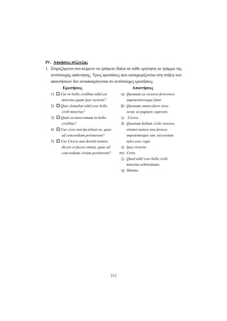 213
IV. Ασκήσεις σύζευξης
1. Στηριζόμενοι στο κείμενο να γράψετε δίπλα σε κάθε ερώτηση το γράμμα της
αντίστοιχης απάντησης. Tρεις προτάσεις που καταχωρίζονται στη στήλη των
απαντήσεων δεν ανταποκρίνονται σε αντίστοιχες ερωτήσεις.
Ερωτήσεις Απαντήσεις
1) Cur in bellis civilibus nihil est α) Quoniam ea victores ferociores
miserius quam ipsa victoria? impotentioresque fiunt.
2) Quis clamabat nihil esse bello β) Quoniam omnes furor inva-
civili miserius? serat, ut pugnare cuperent.
3) Quid est miserrimum in bellis γ) Cicero.
civilibus? δ) Quoniam bellum civile victores,
4) Cur cives non faciebant ea, quae etiamsi natura non feroces
ad concordiam pertinerent? impotentesque sint, necessitate
5) Cur Cicero non destitit sentire, tales esse cogit.
dicere et facere omnia, quae ad ε) Ipsa victoria.
concordiam civium pertinerent? στ) Certe.
ζ) Quod nihil esse bello civili
miserius arbitrabatur.
η) Minime.
 