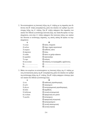 214
2. Να αντιστοιχίσετε τις λατινικές λέξεις της A΄ στήλης με τις σημασίες που δί-
δονται στη B΄ στήλη αναγράφοντας μέσα στο πλαίσιο τον αριθμό της αντί-
στοιχης λέξης της Α΄ στήλης. Στη Β΄ στήλη υπάρχουν δύο σημασίες των
οποίων δεν δίδεται η αντίστοιχη λατινική λέξη, την οποία θα πρέπει να συμ-
πληρώσετε, ενώ στην Α΄ στήλη υπάρχουν δύο λατινικές λέξεις των οποίων
δεν δίνονται οι αντίστοιχες σημασίες, τις οποίες επίσης θα πρέπει να συμ-
πληρώσετε:
Α Β
1) casus παύω, σταματώ
2) salvus τύχη, τυχαίο περιστατικό
3) nequeo καθιστώ, κάνω
4) impotens σώος
5) reddo κάνω το χατίρι κάποιου
6) equidem εξαναγκάζω
7) cogo ανάγκη
8) necessitas ανίκανος να κυριαρχηθεί, αχαλίνωτος
9) ………………….. …………………..…………………..
10) ………………….. ………………………………..……..
3. Βάσει του κειμένου να αντιστοιχίσετε τις λατινικές λέξεις της A΄ στήλης με
τους συντακτικούς όρους της B΄ αναγράφοντας μέσα στο πλαίσιο τον αριθμό
της αντίστοιχης λέξης της A΄ στήλης. Στη B΄ στήλη υπάρχουν τέσσερις όροι
των οποίων δεν δίδεται η αντίστοιχη λέξη.
Α Β
1) res επιθετικός προσδιορισμός
2) salvi υποκείμενο
3) dicere κατηγορηματικός προσδιορισμός
4) bello παράθεση
5) bellorum γενική αντικειμενική
6) civilium αφαιρετική του μέσου
7) auxilio αντικείμενο
αφαιρετική συγκριτική
κατηγορούμενο
γενική υποκειμενική
γενική κτητική
 