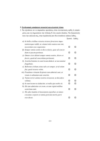 215
3. Συνδυασμός ασκήσεων ανοικτού και κλειστού τύπου
1. Να εξετάσετε αν οι παρακάτω προτάσεις είναι συντακτικώς ορθές ή εσφαλ-
μένες και να σημειώσετε την ένδειξη X στο οικείο πλαίσιο. Να δικαιολογή-
σετε την επιλογή σας, στην περίπτωση που θα εντοπίσετε κάποιο λάθος.
Σωστό Λάθος
α) In bellis civilibus victoria victores ferociores impo-
tentioresque reddit, ut, etiamsi tales natura non sint,
necessitate esse cogarentur.
β) Semper omnia sentio et dico et facio, quae ad concor-
diam et pacem pertineat.
γ) Omnes cives debent semper omnia sentire, dicere et
facere, quod ad concordiam pertineant.
δ) Avaritia homines in eum locum deducit, ut non utantur
frugalitate.
ε) Bellorum civilium exitus talis est semper, ut id solum
fiat, quod victores velint.
στ) Praedones virtutem Scipionis tam admirati sunt, ut
visum et salutatum eum venerint.
ζ) Tantus terror animos nostros invaserat, ut discedere
velimus.
η) In eum locum res deducitur, ut nulla spes nobis sit.
θ) Ille tam admiratus est avem, ut eum viginti milibus
sestertium emit.
ι) Ille adeo laudem et honestatem expetebat, ut omnes
cruciatus corporis et omnia pericula mortis parvi
esse ducat.
 