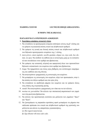 217
ΜΑΘΗΜΑ XXXVIII LECTIO DUODEQUADRAGESIMA
Η ΜΟΙΡΑ ΤΗΣ ΚΑΙΚΙΛΙΑΣ
ΠΑΡΑΔΕΙΓΜΑΤΑ ΕΡΩΤΗΣΕΩΝ-ΑΣΚΗΣΕΩΝ
1. Ερωτήσεις-ασκήσεις ανοικτού τύπου
1. Να εντοπίσετε τα προσηγορικά ονόματα ουδετέρου γένους της β΄ κλίσης και
να γράψετε τη αιτιατική πτώση ενικού και πληθυντικού αριθμού.
2. Να γράψετε τη γενική και δοτική πτώση ενικού και πληθυντικού αριθμού
των θηλυκών προσηγορικών ονομάτων της γ΄ κλίσης.
3. more prisco, omen nuptiale, sacello quodam, aliqua vox, mea sede, hoc dic-
tum, res ipsa: Να κλιθούν τα επίθετα και οι αντωνυμίες μαζί με το ουσιαστι-
κό που συνοδεύουν στον αριθμό που βρίσκονται.
4. Να γράψετε την αιτιατική, κλητική και αφαιρετική όλων των πρωτοκλίτων
θηλυκών ουσιαστικών του κειμένου στον αριθμό που βρίσκονται.
5. longa: Να σχηματίσετε και στους τρεις βαθμούς του αντίστοιχου επιρρήμα-
τος του επιθέτου που σας δίνεται.
6. Να αναγνωρίσετε γραμματικώς τις αντωνυμίες του κειμένου.
7. Να μεταφέρετε τις αντωνυμίες του κειμένου, πλην των προσωπικών, στην ί-
δια πτώση του άλλου αριθμού και στα τρία γένη.
8. Να εντοπίσετε τα αποθετικά ρήματα του κειμένου και να γράψετε όλους
τους τύπους της ενεργητικής φωνής.
9. standi: Να αναγνωρίσετε γραμματικώς τον τύπο και να τον κλίνετε.
10. mortua est, persedebat: Να κλίνετε την υποτακτική παρατατικού των ρημά-
των στη φωνή που βρίσκονται.
11. Να κλίνετε την προστακτική ενεστώτα και μέλλοντα των ρημάτων “duco”
και “facio”.
12. Να ξαναγράψετε τις παρακάτω προτάσεις αφού μεταφέρετε τα ρήματα στα
υπόλοιπα πρόσωπα του ενικού και πληθυντικού αριθμού της οριστικής του
μέλλοντα και κάνετε τις απαραίτητες τροποποιήσεις:
α) Illa rogavit materteram.
β) Ego libenter tibi mea sede cedo.
 