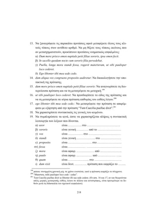 218
13. Να ξαναγράψετε τις παρακάτω προτάσεις αφού μεταφέρετε όλους τους κλι-
τούς τύπους στον αντίθετο αριθμό. Να μη θίξετε τους τύπους εκείνους που
αν μετασχηματιστούν, προκύπτουν προτάσεις νοηματικώς εσφαλμένες:
α) Dum more prisco omen nuptiale petit filiae sororis, ipsa omen fecit.
β) In sacello quodam nocte cum sororis filia persedebat.
γ) Puella, longa mora standi fessa, rogavit materteram, ut sibi paulisper
loco cederet.
δ) Ego libenter tibi mea sede cedo.
14. dum aliqua vox congruens proposito audiretur: Να δικαιολογήσετε την υπο-
τακτική της πρότασης.
15. dum more prisco omen nuptiale petit filiae sororis: Να αναγνωρίσετε τη δευ-
τερεύουσα πρόταση και να τη μετατρέψετε σε μετοχική.199
16. ut sibi paulisper loco cederet: Να προσδιορίσετε το είδος της πρότασης και
να τη μετατρέψετε σε κύρια πρόταση επιθυμίας του ευθέος λόγου.200
17. ego libenter tibi mea sede cedo.: Να μετατρέψετε την πρόταση σε απαρέμ-
φατο με εξάρτηση από την πρόταση “Tum Caecilia puellae dixit”.201
18. Να χαρακτηρίσετε συντακτικώς τις γενικές του κειμένου.
19. Να συμπληρώσετε τα κενά, ώστε να χαρακτηρίζεται πλήρως η συντακτική
λειτουργία των λέξεων που δίνονται.
α) uxor είναι …….……. στο …………………………….
β) sororis είναι γενική ………… από το ……………………
γ) vox είναι …………… στο ……………………………
δ) standi είναι γενική ………………. στο …………………
ε) proposito είναι …………………… στο …………………….
στ) fessa είναι ……………… ………………………………
ζ) mora είναι αφαιρ. ……………… από ………………….
η) paulo είναι αφαιρ. .…………… από ……………… …...
θ) quam είναι ………………… στο …….…………………
ι) dum vixit είναι δευτ. ………… πρόταση που εκφράζει το ……..
199
petens: συνημμένη χρονική μτχ. σε χρόνο ενεστώτα, γιατί η πρόταση εκφράζει το σύγχρονο.
200
“Matertera, mihi paulisper loco cede / cedas”.
201
Tum Caecilia puellae dixit se libenter illi sua sede cedere. (Οι ασκ. 16 και 17, αν και θεωρούνται
απλές μορφές μετατροπής ευθέος λόγου σε πλάγιο και αντιστρόφως, είναι προτιμότερο να δο-
θούν μετά τη διδασκαλία του σχετικού κεφαλαίου).
 