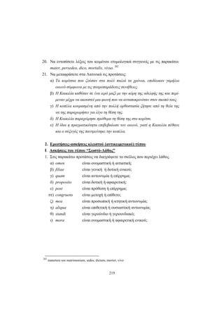 219
20. Να εντοπίσετε λέξεις του κειμένου ετυμολογικά συγγενείς με τις παρακάτω:
mater, persedeo, dico, mortalis, vivus. 202
21. Να μεταφράσετε στα Λατινικά τις προτάσεις:
α) Τα κορίτσια που ζούσαν στα πολύ παλιά τα χρόνια, επιδίωκαν γαμήλιο
οιωνό σύμφωνα με τις πατροπαράδοτες συνήθειες.
β) Η Καικιλία καθόταν σε ένα ιερό μαζί με την κόρη της αδελφής της και περί-
μεναν μέχρι να ακουστεί μια φωνή που να ανταποκρινόταν στον σκοπό τους.
γ) Η κοπέλα κουρασμένη από την πολλή ορθοστασία ζήτησε από τη θεία της
να της παραχωρήσει για λίγο τη θέση της.
δ) Η Καικιλία παραχώρησε πρόθυμα τη θέση της στο κορίτσι.
ε) Η ίδια η πραγματικότητα επιβεβαίωσε τον οιωνό, γιατί η Καικιλία πέθανε
και ο σύζυγός της παντρεύτηκε την κοπέλα.
2. Ερωτήσεις-ασκήσεις κλειστού (αντικειμενικού) τύπου
I. Ασκήσεις του τύπου “Σωστό-Λάθος”
1. Στις παρακάτω προτάσεις να διαγράψετε το σκέλος που περιέχει λάθος.
α) omen είναι ονομαστική ή αιτιατική;
β) filiae είναι γενική ή δοτική ενικού;
γ) quam είναι αντωνυμία ή επίρρημα;
δ) proposito είναι δοτική ή αφαιρετική;
ε) post είναι πρόθεση ή επίρρημα;
στ) congruens είναι μετοχή ή επίθετο;
ζ) mea είναι προσωπική ή κτητική αντωνυμία;
η) aliqua είναι επιθετική ή ουσιαστική αντωνυμία;
θ) standi είναι γερούνδιο ή γερουνδιακό;
ι) mora είναι ονομαστική ή αφαιρετική ενικού;
202
matertera και matrimonium, sedes, dictum, morior, vivo
 