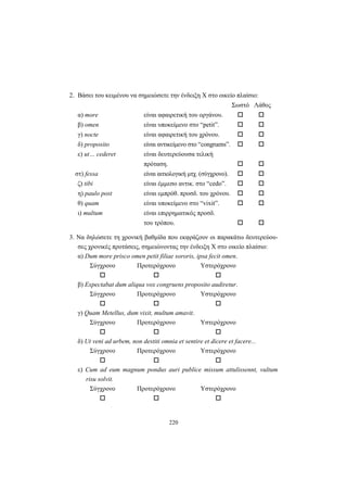 220
2. Βάσει του κειμένου να σημειώσετε την ένδειξη Χ στο οικείο πλαίσιο:
Σωστό Λάθος
α) more είναι αφαιρετική του οργάνου.
β) omen είναι υποκείμενο στο “petit”.
γ) nocte είναι αφαιρετική του χρόνου.
δ) proposito είναι αντικείμενο στο “congruens”.
ε) ut… cederet είναι δευτερεύουσα τελική
πρόταση.
στ) fessa είναι αιτιολογική μτχ. (σύγχρονο).
ζ) tibi είναι έμμεσο αντικ. στο “cedo”.
η) paulo post είναι εμπρόθ. προσδ. του χρόνου.
θ) quam είναι υποκείμενο στο “vixit”.
ι) multum είναι επιρρηματικός προσδ.
του τρόπου.
3. Nα δηλώσετε τη χρονική βαθμίδα που εκφράζουν οι παρακάτω δευτερεύου-
σες χρονικές προτάσεις, σημειώνοντας την ένδειξη Χ στο οικείο πλαίσιο:
α) Dum more prisco omen petit filiae sororis, ipsa fecit omen.
Σύγχρονο Προτερόχρονο Υστερόχρονο
β) Expectabat dum aliqua vox congruens proposito audiretur.
Σύγχρονο Προτερόχρονο Υστερόχρονο
γ) Quam Metellus, dum vixit, multum amavit.
Σύγχρονο Προτερόχρονο Υστερόχρονο
δ) Ut veni ad urbem, non destiti omnia et sentire et dicere et facere...
Σύγχρονο Προτερόχρονο Υστερόχρονο
ε) Cum ad eum magnum pondus auri publice missum attulissennt, vultum
risu solvit.
Σύγχρονο Προτερόχρονο Υστερόχρονο
 