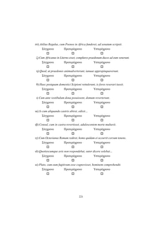 221
στ) Atilius Regulus, cum Poenos in Africa funderet, ad senatum scripsit.
Σύγχρονο Προτερόχρονο Υστερόχρονο
ζ) Cum Africanus in Literno esset, complures praedonum duces ad eum venerunt.
Σύγχρονο Προτερόχρονο Υστερόχρονο
η) Quod, ut praedones animadverterunt, ianuae appropinquaverunt.
Σύγχρονο Προτερόχρονο Υστερόχρονο
θ) Haec postquam domestici Scipioni rettulerunt, is fores reserari iussit.
Σύγχρονο Προτερόχρονο Υστερόχρονο
ι) Cum ante vestibulum dona posuissent, domum reverterunt.
Σύγχρονο Προτερόχρονο Υστερόχρονο
ια) Is cum aliquando castris abiret, edixit…
Σύγχρονο Προτερόχρονο Υστερόχρονο
ιβ) Consul, cum in castra revertisset, adulescentem morte multavit.
Σύγχρονο Προτερόχρονο Υστερόχρονο
ιγ) Cum Octavianus Romam rediret, homo quidam ei occurrit corvum tenens.
Σύγχρονο Προτερόχρονο Υστερόχρονο
ιδ) Quotiescumque avis non respondebat, sutor dicere solebat...
Σύγχρονο Προτερόχρονο Υστερόχρονο
ιε) Plato, cum eum fugitivum esse cognovisset, hominem comprehendit.
Σύγχρονο Προτερόχρονο Υστερόχρονο
 