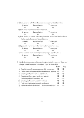 222
ιστ) Cum Accius ex urbe Roma Tarentum venisset, devertit ad Pacuvium.
Σύγχρονο Προτερόχρονο Υστερόχρονο
ιζ) Cum omnes recentem esse dixissent, inquit…
Σύγχρονο Προτερόχρονο Υστερόχρονο
ιη) Cum Nasica ad Ennium venisset eique ancilla dixisset eum domi non esse,
Nasica sensit illam domini iussu id dixisse.
Σύγχρονο Προτερόχρονο Υστερόχρονο
ιθ) Ego cum te quererem, ancillae tuae credidi te domi non esse.
Σύγχρονο Προτερόχρονο Υστερόχρονο
κ) Cum lacrimae suae vincerent prorumperentque, egrediebatur.
Σύγχρονο Προτερόχρονο Υστερόχρονο
4. Να εξετάσετε αν οι παρακάτω προτάσεις ανταποκρίνονται στο νόημα του
κειμένου και να σημειώσετε την ένδειξη Χ στο οικείο πλαίσιο:
Σωστό Λάθος
α) Caecilia in sacello quodam cum sua filia persedebat.
β) Puellae apud antiquos Romanos omen nuptiale petebant.
γ) Caecilia puellaque vocem dei expectabant.
δ) Caecilia puellam rogavit ut illi loco cederet.
ε) Puella longa mora standi fessa erat.
στ) Caecilia puellae sua sede cedere nolebat.
ζ) Paulo post res ipsa fidem ominis confirmavit.
η) Postquam Metellus mortuus est, Caecilia iam libera erat.
 
