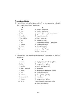 223
II. Ασκήσεις σύζευξης
1. Να συνδέσετε τους αριθμούς της στήλης Α΄ με τα γράμματα της στήλης Β΄.
Ένα στοιχείο της στήλης Β΄ περισσεύει.
Α Β
1) ipsa α) αόριστη αντωνυμία
2) petit β) δεικτική αντωνυμία
3) sibi γ) προσωπική αντωνυμία β΄ προσώπου
4) quodam δ) κτητική αντωνυμία
5) persedebat ε) ρήμα γ΄ συζυγίας
6) tibi στ) ρήμα α΄ συζυγίας
7) hoc ζ) προσωπική αντωνυμία γ΄ προσώπου
8) cederet η) οριστική αντωνυμία
9) more θ) ρήμα β΄ συζυγίας
10) mea ι) ουσιαστικό γ΄ κλίσης
ια) ρήμα γ΄ συζυγίας
2. Να συνδέσετε τους αριθμούς με τα γράμματα. Ένα στοιχείο της στήλης Β΄
περισσεύει:
Α Β
1) more α) επιρρηματικός προσδ. του χρόνου
2) filiae β) αφαιρετική του χρόνου
3) puellam γ) δοτική προσ. χαριστική
4) dum… audiretur δ) υποκείμενο
5) postea ε) επιρρηματικός προσδ. του τρόπου
6) vox στ) έμμεσο αντικείμενο
7) multum ζ) δευτ. χρονική πρόταση
8) ut… cederet η) αντικείμενο
9) libenter θ) αφαιρετική του τρόπου
10) nocte ι) επιρρηματικός προσδ. του ποσού
ια) γενική αντικειμενική
 