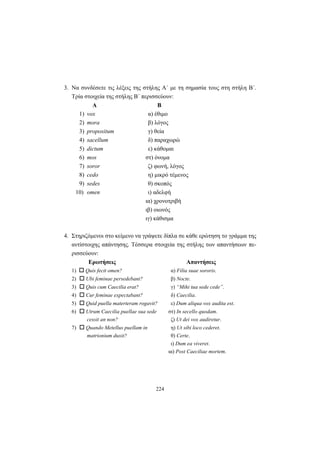 224
3. Να συνδέσετε τις λέξεις της στήλης Α΄ με τη σημασία τους στη στήλη Β΄.
Τρία στοιχεία της στήλης Β΄ περισσεύουν:
Α Β
1) vox α) έθιμο
2) mora β) λόγος
3) propositum γ) θεία
4) sacellum δ) παραχωρώ
5) dictum ε) κάθομαι
6) mos στ) όνομα
7) soror ζ) φωνή, λόγος
8) cedo η) μικρό τέμενος
9) sedes θ) σκοπός
10) omen ι) αδελφή
ια) χρονοτριβή
ιβ) οιωνός
ιγ) κάθισμα
4. Στηριζόμενοι στο κείμενο να γράψετε δίπλα σε κάθε ερώτηση το γράμμα της
αντίστοιχης απάντησης. Τέσσερα στοιχεία της στήλης των απαντήσεων πε-
ρισσεύουν:
Ερωτήσεις Απαντήσεις
1) Quis fecit omen? α) Filia suae sororis.
2) Ubi feminae persedebant? β) Nocte.
3) Quis cum Caecilia erat? γ) “Mihi tua sede cede”.
4) Cur feminae expectabant? δ) Caecilia.
5) Quid puella materteram rogavit? ε) Dum aliqua vox audita est.
6) Utrum Caecilia puellae sua sede στ) In secello quodam.
cessit an non? ζ) Ut dei vox audiretur.
7) Quando Metellus puellam in η) Ut sibi loco cederet.
matrionium duxit? θ) Certe.
ι) Dum ea viveret.
ια) Post Caeciliae mortem.
 