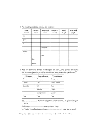 226
3. Nα συμπληρώσετε τις πτώσεις που λείπουν:
ονομ.
ενικού
δοτική
ενικού
αιτιατική
ενικού
αφαιρετ.
ενικού
δοτική
πληθ.
αιτιατική
πληθ.
ego
ipsa
is
quodam
aliqua
mea
hoc
quam
4. Από τον παρακάτω πίνακα να επιλέξετε τον κατάλληλο χρονικό σύνδεσμο
και να συμπληρώσετε με αυτόν τα κενά των δευτερευουσών προτάσεων.203
Σύγχρονο Προτερόχρονο Υστερόχρονο
Dum Postquam Antequam
Quoad Ubi Prius... quam
Quamdiu Ut Dum
Simulac Donec
Cum primum Quoad
Cum Cum Cum
α) ………………… Hercules mugitum bovum audivit, in speluncam per-
rexit.
β) Romam, ………………… venero, tibi scribam.
γ) Vixdum epistulam tuam legeram, ………..…………. pater ad me venit.
203
α) postquam β) cum γ) cum δ) ubi ε) postquam στ) quoad ζ) ut η) dum θ) dum ι) dum.
 