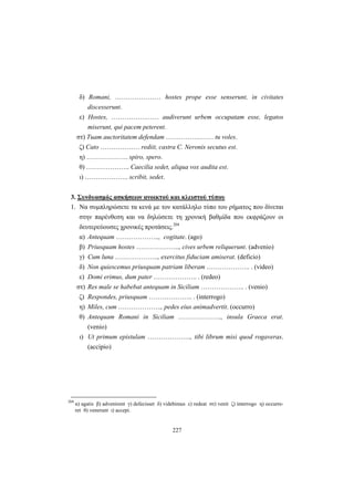 227
δ) Romani, ………………… hostes prope esse senserunt, in civitates
discesserunt.
ε) Hostes, …………….…… audiverunt urbem occupatam esse, legatos
miserunt, qui pacem peterent.
στ) Tuam auctoritatem defendam …………….…… tu voles.
ζ) Cato ……………… rediit, castra C. Neronis secutus est.
η) ………………. spiro, spero.
θ) ……………….. Caecilia sedet, aliqua vox audita est.
ι) ……………….. scribit, sedet.
3. Συνδυασμός ασκήσεων ανοικτού και κλειστού τύπου
1. Nα συμπληρώσετε τα κενά με τον κατάλληλο τύπο του ρήματος που δίνεται
στην παρένθεση και να δηλώσετε τη χρονική βαθμίδα που εκφράζουν οι
δευτερεύουσες χρονικές προτάσεις.204
α) Antequam ……………….., cogitate. (ago)
β) Priusquam hostes ……………….., cives urbem reliquerunt. (advenio)
γ) Cum luna ……………….., exercitus fiduciam amiserat. (deficio)
δ) Non quiescemus priusquam patriam liberam ……………….. . (video)
ε) Domi erimus, dum pater ……………….. . (redeo)
στ) Res male se habebat antequam in Siciliam ……………….. . (venio)
ζ) Respondes, priusquam ……………….. . (interrogo)
η) Miles, cum ……………….., pedes eius animadvertit. (occurro)
θ) Antequam Romani in Siciliam ……………….., insula Graeca erat.
(venio)
ι) Ut primum epistulam ……………….., tibi librum misi quod rogaveras.
(accipio)
204
α) agatis β) advenirent γ) defecisset δ) videbimus ε) redeat στ) venit ζ) interrogo η) occurre-
ret θ) venerunt ι) accepi.
 