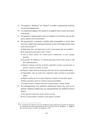 229
13. Των ρημάτων “obtulisses” και “fecisset” να κλιθεί η προστακτική ενεστώτα
στη φωνή που βρίσκονται.
14. Του αποθετικού ρήματος του κειμένου να γραφούν όλοι οι τύποι της ενεργη-
τικής φωνής.
15. Να γραφούν οι αρχικοί χρόνοι όλων των ρημάτων του κειμένου και στις δύο
φωνές εφόσον αυτό είναι δυνατόν.
16. Να ξαναγραφούν οι παρακάτω περίοδοι αφού μεταφερθούν οι κλιτοί τύποι
στον άλλο αριθμό (στο αντίστοιχο πρόσωπο ή στην αντίστοιχη πτώση), όπου
αυτό είναι δυνατόν.206
α) Sapientem dolor, qui imperitum avertit et praecipitem agit, non prohibet.
β) Tu sapientem premi putas malis? Utitur!
γ) Νon ex ebore tantum ille sciebat facere simulacrum; ex aere quoque
faciebat.
δ) Si marmor illi obtulisses, si viliorem materiam, fecisset tale, quale ex illa
fieri optimum posset.
ε) Sapiens virtutem, si licebit, in divitiis explicabit, si minus, in paurertate; si
poterit, in patria, si minus, in exilio.
στ) Sapiens semper dolorem omnemque miseriam vincit et memorabilia efficit.
ζ) Sapientibus solis uti malis licet; imperitos mala avertunt et praecipites
agunt.
η) Sapiens optime uti scit eis quae imperitos avertunt et praecipites agunt.
θ) Mala sapientem explicare virtutem suam non prohibent.
ι) Si sapiens poterit, integer explicabit virtutem suam, si minus, debilis.
17. Να μετασχηματίσετε τους παρακάτω υποθετικούς λόγους έτσι, ώστε να εκ-
φράζουν υπόθεση αντίθετη προς την πραγματικότητα και υπόθεση δυνατή ή
πιθανή.
α) Νisi qui deus subveniet, hostes urbem evertent.
β) Νisi vos ipsi patriae consuletis, nemo patriae consulet.
206
Tα ουσιαστικά που δηλώνουν ύλη στον πληθυντικό έχουν διαφορετική σημασία και δηλώνουν
τα αντικείμενα που είναι κατασκευασμένα από την ύλη αυτή. Βλ. Μ. Πασχάλης - Γ. Σαββαντί-
δης, Λατινικά Λυκείου. Το βιβλίο του καθηγητή, σ. 106.
 