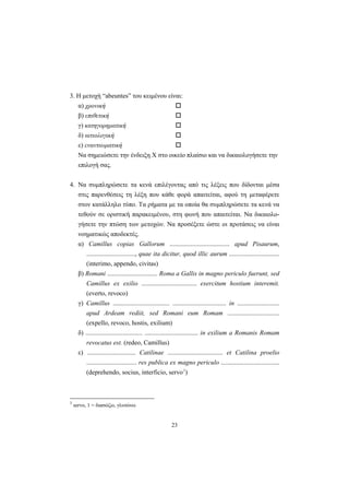 23
3. H μετοχή “abeuntes” του κειμένου είναι:
α) χρονική
β) επιθετική
γ) κατηγορηματική
δ) αιτιολογική
ε) εναντιωματική
Nα σημειώσετε την ένδειξη X στο οικείο πλαίσιο και να δικαιολογήσετε την
επιλογή σας.
4. Nα συμπληρώσετε τα κενά επιλέγοντας από τις λέξεις που δίδονται μέσα
στις παρενθέσεις τη λέξη που κάθε φορά απαιτείται, αφού τη μεταφέρετε
στον κατάλληλο τύπο. Tα ρήματα με τα οποία θα συμπληρώσετε τα κενά να
τεθούν σε οριστική παρακειμένου, στη φωνή που απαιτείται. Nα δικαιολο-
γήσετε την πτώση των μετοχών. Nα προσέξετε ώστε οι προτάσεις να είναι
νοηματικώς αποδεκτές.
α) Camillus copias Gallorum ..................................... apud Pisaurum,
.............................., quae ita dicitur, quod illic aurum ...............................
(interimo, appendo, civitas)
β) Romani ............................... Roma a Gallis in magno periculo fuerunt, sed
Camillus ex exilio .................................. exercitum hostium interemit.
(everto, revoco)
γ) Camillus ................................... ................................. in ..........................
apud Ardeam rediit, sed Romani eum Romam ................................
(expello, revoco, hostis, exilium)
δ) ................................... ................................. in exilium a Romanis Romam
revocatus est. (redeo, Camillus)
ε) .............................. Catilinae .................................. et Catilina proelio
............................... res publica ex magno periculo ....................................
(deprehendo, socius, interficio, servo3
)
3
servo, 1 = διασώζω, γλυτώνω
 
