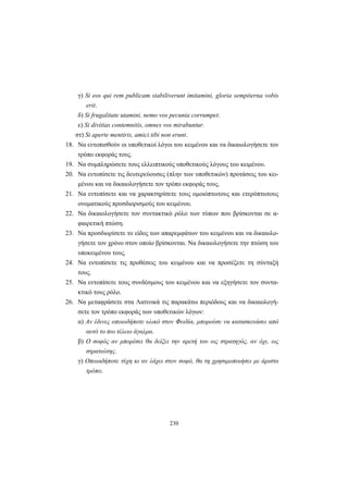 230
γ) Si eos qui rem publicam stabiliverunt imitamini, gloria sempiterna vobis
erit.
δ) Si frugalitate utamini, nemo vos pecunia corrumpet.
ε) Si divitias contemnitis, omnes vos mirabuntur.
στ) Si aperte mentiris, amici tibi non erunt.
18. Να εντοπισθούν οι υποθετικοί λόγοι του κειμένου και να δικαιολογήσετε τον
τρόπο εκφοράς τους.
19. Να συμπληρώσετε τους ελλειπτικούς υποθετικούς λόγους του κειμένου.
20. Να εντοπίσετε τις δευτερεύουσες (πλην των υποθετικών) προτάσεις του κει-
μένου και να δικαιολογήσετε τον τρόπο εκφοράς τους.
21. Να εντοπίσετε και να χαρακτηρίσετε τους ομοιόπτωτους και ετερόπτωτους
ονοματικούς προσδιορισμούς του κειμένου.
22. Να δικαιολογήσετε τον συντακτικό ρόλο των τύπων που βρίσκονται σε α-
φαιρετική πτώση.
23. Να προσδιορίσετε το είδος των απαρεμφάτων του κειμένου και να δικαιολο-
γήσετε τον χρόνο στον οποίο βρίσκονται. Να δικαιολογήσετε την πτώση του
υποκειμένου τους.
24. Να εντοπίσετε τις προθέσεις του κειμένου και να προσέξετε τη σύνταξή
τους.
25. Να εντοπίσετε τους συνδέσμους του κειμένου και να εξηγήσετε τον συντα-
κτικό τους ρόλο.
26. Να μεταφράσετε στα Λατινικά τις παρακάτω περιόδους και να δικαιολογή-
σετε τον τρόπο εκφοράς των υποθετικών λόγων:
α) Aν έδινες οποιοδήποτε υλικό στον Φειδία, μπορούσε να κατασκευάσει από
αυτό το πιο τέλειο άγαλμα.
β) O σοφός αν μπορέσει θα δείξει την αρετή του ως στρατηγός, αν όχι, ως
στρατιώτης.
γ) Oποιαδήποτε τύχη κι αν λάχει στον σοφό, θα τη χρησιμοποιήσει με άριστο
τρόπο.
 