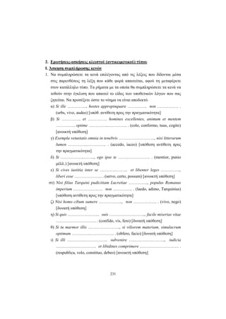 231
2. Ερωτήσεις-ασκήσεις κλειστού (αντικειμενικού) τύπου
Ι. Άσκηση συμπλήρωσης κενών
1. Να συμπληρώσετε τα κενά επιλέγοντας από τις λέξεις που δίδονται μέσα
στις παρενθέσεις τη λέξη που κάθε φορά απαιτείται, αφού τη μεταφέρετε
στον κατάλληλο τύπο. Tα ρήματα με τα οποία θα συμπληρώσετε τα κενά να
τεθούν στην έγκλιση που απαιτεί το είδος των υποθετικών λόγων που σας
ζητείται. Να προσέξετε ώστε το νόημα να είναι αποδεκτό.
α) Si ille ………….., hostes appropinquare ………….. non …………… .
(urbs, vivo, audeo) [υπόθ. αντίθετη προς την πραγματικότητα]
β) Si ………….. et ………….. homines excellentes, animum et mentem
………….. optime …………..………….. . (colo, conformo, tuus, cogito)
[ανοικτή υπόθεση]
γ) Exempla vetustatis omnia in tenebris …………………….., nisi litterarum
lumen …………..………….. . (accedo, iaceo) [υπόθεση αντίθετη προς
την πραγματικότητα]
δ) Si ……………..…….., ego ipse te ………………….. . (mentior, punio
μέλλ.) [ανοικτή υπόθεση]
ε) Si cives iustitia inter se ……………….. et libenter leges …………..,
liberi esse ……………….. . (servo, certo, possum) [ανοικτή υπόθεση]
στ) Νisi filius Tarquini pudicitiam Lucretiae ………….., populus Romanus
imperium ………………… non ………….. . (laedo, adimo, Tarquinius)
[υπόθεση αντίθετη προς την πραγματικότητα]
ζ) Νisi homo cibum sumere …………….., non …………….. . (vivo, nego)
[δυνατή υπόθεση]
η) Si quis ………………….. suis …………………….., facile miserias vitae
……………………….. . (confido, vis, fero) [δυνατή υπόθεση]
θ) Si tu marmor illis ………………….., si viliorem materiam, simulacrum
optimum …………..…………….. . (obfero, facio) [δυνατή υπόθεση]
ι) Si illi ……………………….. subvenire …………………….., iudicia
……………………….. et libidines comprimere ………………………. .
(respublica, volo, constituo, debeo) [ανοικτή υπόθεση]
 