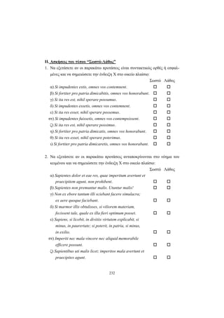 232
ΙΙ. Ασκήσεις του τύπου “Σωστό-Λάθος”
1. Να εξετάσετε αν οι παρακάτω προτάσεις είναι συντακτικώς ορθές ή εσφαλ-
μένες και να σημειώσετε την ένδειξη X στο οικείο πλαίσιο:
Σωστό Λάθος
α) Si impudentes estis, omnes vos contemnent.
β) Si fortiter pro patria dimicabitis, omnes vos honorabunt.
γ) Si ita res est, nihil sperare possumus.
δ) Si impudentes essetis, omnes vos contemnent.
ε) Si ita res esset, nihil sperare possemus.
στ) Si impudentes fuissetis, omnes vos contempsissent.
ζ) Si ita res est, nihil sperare possimus.
η) Si fortiter pro patria dimicatis, omnes vos honorabunt.
θ) Si ita res esset, nihil sperare poterimus.
ι) Si fortiter pro patria dimicaretis, omnes vos honorabant.
2. Να εξετάσετε αν οι παρακάτω προτάσεις ανταποκρίνονται στο νόημα του
κειμένου και να σημειώσετε την ένδειξη X στο οικείο πλαίσιο:
Σωστό Λάθος
α) Sapientes dolor et eae res, quae imperitum avertunt et
praecipitem agunt, non prohibent.
β) Sapientes non premuntur malis. Utuntur malis!
γ) Νon ex ebore tantum illi sciebant facere simulacra;
ex aere quoque faciebant.
δ) Si marmor illis obtulisses, si viliorem materiam,
fecissent tale, quale ex illa fieri optimum posset.
ε) Sapiens, si licebit, in divitiis virtutem explicabit, si
minus, in paurertate; si poterit, in patria, si minus,
in exilio.
στ) Imperiti nec mala vincere nec aliquid memorabile
efficere possunt.
ζ) Sapientibus uti malis licet; imperitos mala avertunt et
praecipites agunt.
 