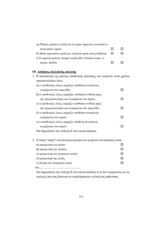 233
η) Phidias optime sciebat uti eis quae imperitos avertunt et
praecipites agunt.
θ) Mala sapientem explicare virtutem suam non prohibent.
ι) Si sapiens poterit, integer explicabit virtutem suam, si
minus, debilis.
III. Aσκήσεις πολλαπλής επιλογής
1. H υποτακτική της πρώτης υποθετικής πρότασης του κειμένου είναι χρόνου
υπερσυντελίκου διότι:
α) ο υποθετικός λόγος εκφράζει υπόθεση ανοικτή και
αναφέρεται στο παρελθόν.
β) ο υποθετικός λόγος εκφράζει υπόθεση αντίθετη προς
την πραγματικότητα και αναφέρεται στο παρόν.
γ) ο υποθετικός λόγος εκφράζει υπόθεση αντίθετη προς
την πραγματικότητα και αναφέρεται στο παρελθόν.
δ) ο υποθετικός λόγος εκφράζει υπόθεση ανοικτή και
αναφέρεται στο παρόν.
ε) ο υποθετικός λόγος εκφράζει υπόθεση δυνατή και
αναφέρεται στο παρόν.
Να σημειώσετε την ένδειξη X στο οικείο πλαίσιο.
2. O τύπος “malis” στη δεύτερη περίοδο του κειμένου συντακτικώς είναι:
α) αφαιρετική του μέσου
β) αφαιρετική του τρόπου
γ) αφαιρετική του ποιητικού αιτίου
δ) αφαιρετική της αιτίας
ε) δοτική του ποιητικού αιτίου
στ).......................................................
Να σημειώσετε την ένδειξη X στο οικείο πλαίσιο ή αν δεν συμφωνείτε με τις
επιλογές που σας δίνονται να συμπληρώσετε τη δική σας απάντηση.
 