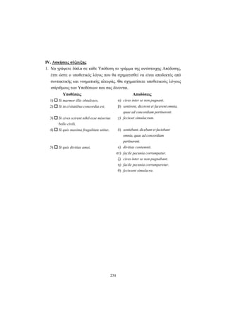 234
IV. Aσκήσεις σύζευξης
1. Να γράψετε δίπλα σε κάθε Yπόθεση το γράμμα της αντίστοιχης Aπόδοσης,
έτσι ώστε ο υποθετικός λόγος που θα σχηματισθεί να είναι αποδεκτός από
συντακτικής και νοηματικής πλευράς. Θα σχηματίσετε υποθετικούς λόγους
ισάριθμους των Yποθέσεων που σας δίνονται.
Υποθέσεις Αποδόσεις
1) Si marmor illis obtulisses, α) cives inter se non pugnant.
2) Si in civitatibus concordia est, β) sentirent, dicerent et facerent omnia,
quae ad concordiam pertinerent.
3) Si cives scirent nihil esse miserius
bello civili,
γ) fecisset simulacrum.
4) Si quis maxima frugalitate utitur, δ) sentiebant, dicebant et faciebant
omnia, quae ad concordiam
pertinerent.
5) Si quis divitias amet, ε) divitias contemnit.
στ) facile pecunia corrumpatur.
ζ) cives inter se non pugnabant.
η) facile pecunia corrumperetur.
θ) fecissent simulacra.
 