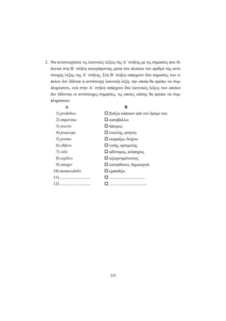 235
2. Να αντιστοιχίσετε τις λατινικές λέξεις της A΄ στήλης με τις σημασίες που δί-
δονται στη B΄ στήλη αναγράφοντας μέσα στο πλαίσιο τον αριθμό της αντί-
στοιχης λέξης της A΄ στήλης. Στη B΄ στήλη υπάρχουν δύο σημασίες των ο-
ποίων δεν δίδεται η αντίστοιχη λατινική λέξη, την οποία θα πρέπει να συμ-
πληρώσετε, ενώ στην A΄ στήλη υπάρχουν δύο λατινικές λέξεις των οποίων
δεν δίδονται οι αντίστοιχες σημασίες, τις οποίες επίσης θα πρέπει να συμ-
πληρώσετε:
Α Β
1) prohibeo βγάζω κάποιον από τον δρόμο του
2) imperitus καταβάλλω
3) averto άπειρος
4) praeceps ευτελής, φτηνός
5) premo εκφράζω, δείχνω
6) obfero υγιής, αρτιμελής
7) vilis αδύναμος, ανάπηρος
8) explico αξιομνημόνευτος
9) integer κατορθώνω, δημιουργώ
10) memorabilis εμποδίζω
11) ............................. ..................................
12) ............................. ....................................
 