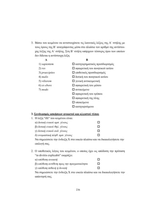 236
3. Βάσει του κειμένου να αντιστοιχίσετε τις λατινικές λέξεις της A΄ στήλης με
τους όρους της B΄ αναγράφοντας μέσα στο πλαίσιο τον αριθμό της αντίστοι-
χης λέξης της A΄ στήλης. Στη B΄ στήλη υπάρχουν τέσσερις όροι των οποίων
δεν δίδεται η αντίστοιχη λέξη.
Α Β
1) sapientem κατηγορηματικός προσδιορισμός
2) res αφαιρετική του ποιητικού αιτίου
3) praecipites επιθετικός προσδιορισμός
4) malis δοτική του ποιητικού αιτίου
5) viliorem γενική αντικειμενική
6) ex ebore αφαιρετική του μέσου
7) modo αντικείμενο
αφαιρετική του τρόπου
αφαιρετική της ύλης
υποκείμενο
κατηγορούμενο
3. Συνδυασμός ασκήσεων ανοικτού και κλειστού τύπου
1. H λέξη “illi” του κειμένου είναι:
α) δοτική ενικού αρσ. γένους
β) δοτική ενικού θηλ. γένους
γ) δοτική ενικού ουδ. γένους
δ) ονομαστική πληθ. αρσ. γένους
Να σημειώσετε την ένδειξη X στο οικείο πλαίσιο και να δικαιολογήσετε την
επιλογή σας.
2. O υποθετικός λόγος του κειμένου, ο οποίος έχει ως απόδοση την πρόταση
“in divitiis explicabit” εκφράζει:
α) υπόθεση ανοικτή
β) υπόθεση αντίθετη προς την πραγματικότητα
γ) υπόθεση πιθανή ή δυνατή
Να σημειώσετε την ένδειξη X στο οικείο πλαίσιο και να δικαιολογήσετε την
απάντησή σας.
 