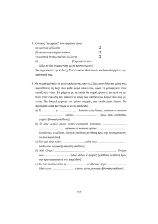 237
3. O τύπος “acceperit” του κειμένου είναι:
α) οριστική μέλλοντα
β) υποτακτική υπερσυντελίκου
γ) οριστική συντελεσμένου μέλλοντα
δ) ............................................. [Σημειώστε κάτι
άλλο αν δεν συμφωνείτε με τα προηγούμενα].
Να σημειώσετε την ένδειξη X στο οικείο πλαίσιο και να δικαιολογήσετε την
απάντησή σας.
4. Να συμπληρώσετε τα κενά επιλέγοντας από τις λέξεις που δίδονται μέσα στις
παρενθέσεις τη λέξη που κάθε φορά απαιτείται, αφού τη μεταφέρετε στον
κατάλληλο τύπο. Tα ρήματα με τα οποία θα συμπληρώσετε τα κενά να τε-
θούν στην έγκλιση που απαιτεί το είδος των υποθετικών λόγων που σας ζη-
τείται. Να δικαιολογήσετε τον τρόπο εκφοράς των υποθετικών λόγων. Να
προσέξετε ώστε το νόημα να είναι αποδεκτό.
α) Si …………. et ……………… homines excellentes, animum et mentem
……………………. optime …………………. . (colo, tuus, conformo,
cogito) [δυνατή υπόθεση]
β) Si ante oculos animi nostri exemplum hominum …………………….
……………………. animum et mentem optime ………………………. .
(conformo, excellens, habeo) [υπόθεση αντίθετη προς την πραγματικότη-
τα στο παρελθόν]
γ) Nisi qui deus nobis …………………., salvi esse ………………………. .
(subvenio, nequeo) [ανοικτή υπόθεση]
δ) Nisi Graeci …………………………. ……….………………., Troiam
non ……………………. . (utor, dolus, expugno) [υπόθεση αντίθετη προς
την πραγματικότητα στο παρελθόν]
ε) Si cives iustitia inter se ………………. et libenter leges ……………….,
liberi esse …………………. . (servo, certo, possum) [δυνατή υπόθεση]
 